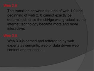 Web 2.0
The transition between the end of web 1.0 and
beginning of web 2. 0 cannot exactly be
determined, since the chNge was gradual as the
internet technology became more and more
interactive.
Web 3.0
Web 3.0 is named and reffered to by web
experts as semantic web or data driven web
content and response.
 