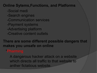 Online Sytems,Functions, and Platforms
-Social medi
-Search engines
-Communication services
-Payment systems
-Advertising platform
-Creative content outlets
There are some different possible dangers that
makes you unsafe on online
*Pharming
A dangerous hacker attack on a website
which directs all traffic to that website to
anther fictatious website.
 