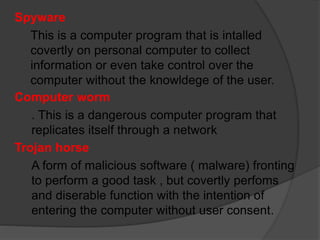 Spyware
This is a computer program that is intalled
covertly on personal computer to collect
information or even take control over the
computer without the knowldege of the user.
Computer worm
. This is a dangerous computer program that
replicates itself through a network
Trojan horse
A form of malicious software ( malware) fronting
to perform a good task , but covertly perfoms
and diserable function with the intention of
entering the computer without user consent.
 