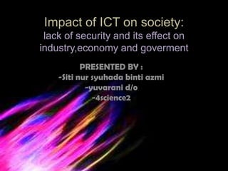 Impact of ICT on society:
 lack of security and its effect on
industry,economy and goverment
           PRESENTED BY :
    -Siti nur syuhada binti azmi
            -yuvarani d/o
              -4science2
 