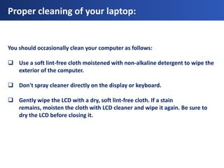 Proper cleaning of your laptop:


You should occasionally clean your computer as follows:

 Use a soft lint-free cloth moistened with non-alkaline detergent to wipe the
  exterior of the computer.

 Don't spray cleaner directly on the display or keyboard.

 Gently wipe the LCD with a dry, soft lint-free cloth. If a stain
  remains, moisten the cloth with LCD cleaner and wipe it again. Be sure to
  dry the LCD before closing it.
 