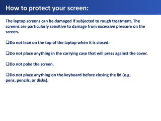 How to protect your screen:
The laptop screens can be damaged if subjected to rough treatment. The
screens are particularly sensitive to damage from excessive pressure on the
screen.

Do not lean on the top of the laptop when it is closed.

Do not place anything in the carrying case that will press against the cover.

Do not poke the screen.

Do not place anything on the keyboard before closing the lid (e.g.
pens, pencils, or disks).
 