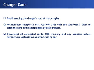 Charger Care:


 Avoid bending the charger's cord at sharp angles.

 Position your charger so that you won't roll over the cord with a chair, or
  catch the cord in the sharp edges of desk drawers.

 Disconnect all connected cords, USB memory and any adapters before
  putting your laptop into a carrying case or bag.
 