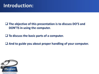 Introduction:


 The objective of this presentation is to discuss DO’S and
  DON’TS in using the computer.

 To discuss the basic parts of a computer.

 And to guide you about proper handling of your computer.
 