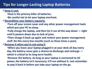 Tips for Longer-Lasting Laptop Batteries
Keep it cool.
   •Heat is the primary killer of batteries.
   •Be careful not to let your laptop overheat.
Recondition your battery regularly.
   •Turn off your screen saver and any other power management tools
   which put your PC to sleep.
   •Fully charge the laptop, and then let it run all the way down — right
   until it powers down due to lack of juice.
   •Then charge it back up again and restore your power management
   stuff. Do this every few months (such as three times a year).
Remove it when you're not using it.
   •When you leave your laptop plugged in at your desk all day every
   day, the battery never gets a chance to discharge and recharge —
   which is critical to its long-term health.
   •Remove the battery. As long as your laptop is connected to AC
   power, the battery isn't necessary; it'll run without it. Just remember
   to pop it back in before you take your laptop on the go.
 