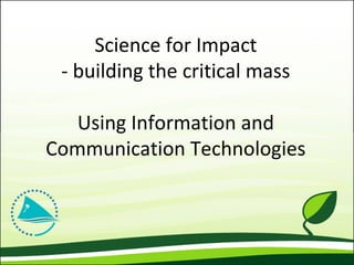 Science for Impact
- building the critical mass
Using Information and
Communication Technologies
 