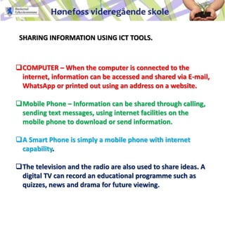 SHARING INFORMATION USING ICT TOOLS.
COMPUTER – When the computer is connected to the
internet, information can be accessed and shared via E-mail,
WhatsApp or printed out using an address on a website.
Mobile Phone – Information can be shared through calling,
sending text messages, using internet facilities on the
mobile phone to download or send information.
A Smart Phone is simply a mobile phone with internet
capability.
The television and the radio are also used to share ideas. A
digital TV can record an educational programme such as
quizzes, news and drama for future viewing.
 