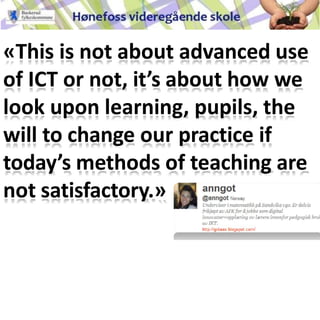 «This is not about advanced use
of ICT or not, it’s about how we
look upon learning, pupils, the
will to change our practice if
today’s methods of teaching are
not satisfactory.»
Anne Cathrine Gotaas
 