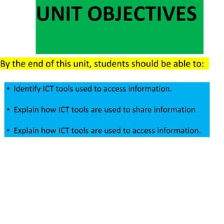 UNIT OBJECTIVES
By the end of this unit, students should be able to:
• Identify ICT tools used to access information.
• Explain how ICT tools are used to share information
• Explain how ICT tools are used to access information.
 