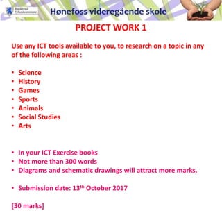 PROJECT WORK 1
Use any ICT tools available to you, to research on a topic in any
of the following areas :
• Science
• History
• Games
• Sports
• Animals
• Social Studies
• Arts
• In your ICT Exercise books
• Not more than 300 words
• Diagrams and schematic drawings will attract more marks.
• Submission date: 13th October 2017
[30 marks]
 