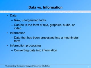 Understanding Computers: Today and Tomorrow, 13th Edition
1
Data vs. Information
• Data
– Raw, unorganized facts
– Can be in the form of text, graphics, audio, or
video
• Information
– Data that has been processed into a meaningful
form
• Information processing
– Converting data into information
 