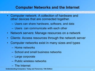 Understanding Computers: Today and Tomorrow, 13th Edition
10
Computer Networks and the Internet
• Computer network: A collection of hardware and
other devices that are connected together.
– Users can share hardware, software, and data
– Users can communicate with each other
• Network servers: Manage resources on a network
• Clients: Access resources through the network server
• Computer networks exist in many sizes and types
– Home networks
– School and small business networks
– Large corporate
– Public wireless networks
– The Internet
 