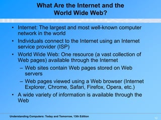 Understanding Computers: Today and Tomorrow, 13th Edition
12
What Are the Internet and the
World Wide Web?
• Internet: The largest and most well-known computer
network in the world
• Individuals connect to the Internet using an Internet
service provider (ISP)
• World Wide Web: One resource (a vast collection of
Web pages) available through the Internet
– Web sites contain Web pages stored on Web
servers
– Web pages viewed using a Web browser (Internet
Explorer, Chrome, Safari, Firefox, Opera, etc.)
• A wide variety of information is available through the
Web
 