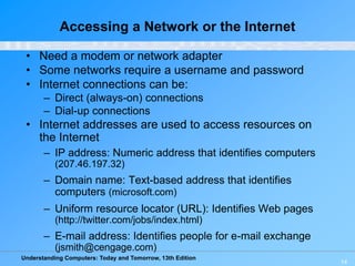Understanding Computers: Today and Tomorrow, 13th Edition
14
Accessing a Network or the Internet
• Need a modem or network adapter
• Some networks require a username and password
• Internet connections can be:
– Direct (always-on) connections
– Dial-up connections
• Internet addresses are used to access resources on
the Internet
– IP address: Numeric address that identifies computers
(207.46.197.32)
– Domain name: Text-based address that identifies
computers (microsoft.com)
– Uniform resource locator (URL): Identifies Web pages
(http://twitter.com/jobs/index.html)
– E-mail address: Identifies people for e-mail exchange
(jsmith@cengage.com)
 
