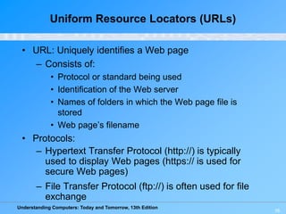 Understanding Computers: Today and Tomorrow, 13th Edition
16
Uniform Resource Locators (URLs)
• URL: Uniquely identifies a Web page
– Consists of:
• Protocol or standard being used
• Identification of the Web server
• Names of folders in which the Web page file is
stored
• Web page’s filename
• Protocols:
– Hypertext Transfer Protocol (http://) is typically
used to display Web pages (https:// is used for
secure Web pages)
– File Transfer Protocol (ftp://) is often used for file
exchange
 