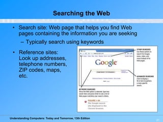 Understanding Computers: Today and Tomorrow, 13th Edition
21
Searching the Web
• Search site: Web page that helps you find Web
pages containing the information you are seeking
– Typically search using keywords
• Reference sites:
Look up addresses,
telephone numbers,
ZIP codes, maps,
etc.
 