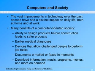 Understanding Computers: Today and Tomorrow, 13th Edition
23
Computers and Society
• The vast improvements in technology over the past
decade have had a distinct impact on daily life, both
at home and at work
• Many benefits of a computer-oriented society:
– Ability to design products before construction
leads to safer products
– Earlier medical diagnoses
– Devices that allow challenged people to perform
job tasks
– Documents e-mailed or faxed in moments
– Download information, music, programs, movies,
and more on demand
 