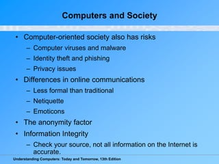 Understanding Computers: Today and Tomorrow, 13th Edition
Computers and Society
• Computer-oriented society also has risks
– Computer viruses and malware
– Identity theft and phishing
– Privacy issues
• Differences in online communications
– Less formal than traditional
– Netiquette
– Emoticons
• The anonymity factor
• Information Integrity
– Check your source, not all information on the Internet is
accurate.
 