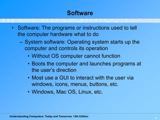 Understanding Computers: Today and Tomorrow, 13th Edition
4
Software
• Software: The programs or instructions used to tell
the computer hardware what to do
– System software: Operating system starts up the
computer and controls its operation
• Without OS computer cannot function
• Boots the computer and launches programs at
the user’s direction
• Most use a GUI to interact with the user via
windows, icons, menus, buttons, etc.
• Windows, Mac OS, Linux, etc.
 