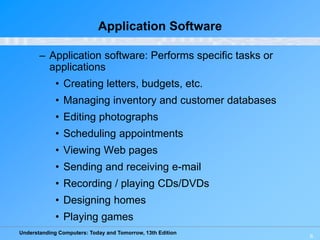 Understanding Computers: Today and Tomorrow, 13th Edition
6
Application Software
– Application software: Performs specific tasks or
applications
• Creating letters, budgets, etc.
• Managing inventory and customer databases
• Editing photographs
• Scheduling appointments
• Viewing Web pages
• Sending and receiving e-mail
• Recording / playing CDs/DVDs
• Designing homes
• Playing games
 