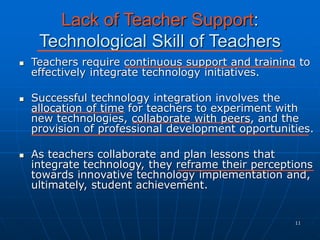 11
Lack of Teacher Support:
Technological Skill of Teachers
 Teachers require continuous support and training to
effectively integrate technology initiatives.
 Successful technology integration involves the
allocation of time for teachers to experiment with
new technologies, collaborate with peers, and the
provision of professional development opportunities.
 As teachers collaborate and plan lessons that
integrate technology, they reframe their perceptions
towards innovative technology implementation and,
ultimately, student achievement.
 