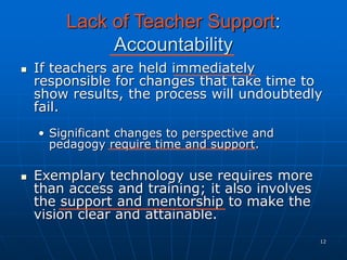 12
Lack of Teacher Support:
Accountability
 If teachers are held immediately
responsible for changes that take time to
show results, the process will undoubtedly
fail.
• Significant changes to perspective and
pedagogy require time and support.
 Exemplary technology use requires more
than access and training; it also involves
the support and mentorship to make the
vision clear and attainable.
 