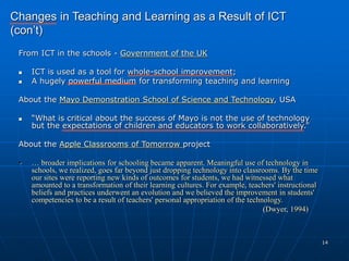 14
From ICT in the schools - Government of the UK
 ICT is used as a tool for whole-school improvement;
 A hugely powerful medium for transforming teaching and learning
About the Mayo Demonstration School of Science and Technology, USA
 “What is critical about the success of Mayo is not the use of technology
but the expectations of children and educators to work collaboratively.”
About the Apple Classrooms of Tomorrow project
• … broader implications for schooling became apparent. Meaningful use of technology in
schools, we realized, goes far beyond just dropping technology into classrooms. By the time
our sites were reporting new kinds of outcomes for students, we had witnessed what
amounted to a transformation of their learning cultures. For example, teachers' instructional
beliefs and practices underwent an evolution and we believed the improvement in students'
competencies to be a result of teachers' personal appropriation of the technology.
(Dwyer, 1994)
Changes in Teaching and Learning as a Result of ICT
(con’t)
 