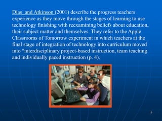 16
Dias and Atkinson (2001) describe the progress teachers
experience as they move through the stages of learning to use
technology finishing with reexamining beliefs about education,
their subject matter and themselves. They refer to the Apple
Classrooms of Tomorrow experiment in which teachers at the
final stage of integration of technology into curriculum moved
into “interdisciplinary project-based instruction, team teaching
and individually paced instruction (p. 4).
 