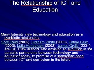 17
The Relationship of ICT and
Education
Many futurists view technology and education as a
symbiotic relationship.
Scott Reid (2002), Graham White (2003), Kathie Felix
(2003), Leila Henderson (2002), James Grylls (2001)
are just a few authors who envision an evolution in the
parasitic partnership between technology and
education today, to promise of a synergistic bond
between ICT and curriculum in the future.
 