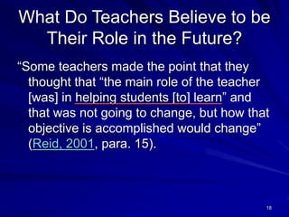 18
What Do Teachers Believe to be
Their Role in the Future?
“Some teachers made the point that they
thought that “the main role of the teacher
[was] in helping students [to] learn” and
that was not going to change, but how that
objective is accomplished would change”
(Reid, 2001, para. 15).
 