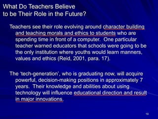19
What Do Teachers Believe
to be Their Role in the Future?
Teachers see their role evolving around character building
and teaching morals and ethics to students who are
spending time in front of a computer. One particular
teacher warned educators that schools were going to be
the only institution where youths would learn manners,
values and ethics (Reid, 2001, para. 17).
The ‘tech-generation’, who is graduating now, will acquire
powerful, decision-making positions in approximately 7
years. Their knowledge and abilities about using
technology will influence educational direction and result
in major innovations.
 