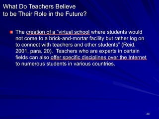 20
What Do Teachers Believe
to be Their Role in the Future?
The creation of a “virtual school where students would
not come to a brick-and-mortar facility but rather log on
to connect with teachers and other students” (Reid,
2001, para. 20). Teachers who are experts in certain
fields can also offer specific disciplines over the Internet
to numerous students in various countries.
 