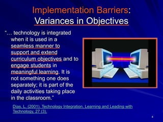4
Implementation Barriers:
Variances in Objectives
“… technology is integrated
when it is used in a
seamless manner to
support and extend
curriculum objectives and to
engage students in
meaningful learning. It is
not something one does
separately; it is part of the
daily activities taking place
in the classroom.”
Dias, L. (2001). Technology Integration. Learning and Leading with
Technology, 27 (3).
 