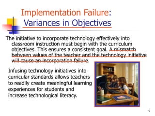 5
Implementation Failure:
Variances in Objectives
The initiative to incorporate technology effectively into
classroom instruction must begin with the curriculum
objectives. This ensures a consistent goal. A mismatch
between values of the teacher and the technology initiative
will cause an incorporation failure.
Infusing technology initiatives into
curricular standards allows teachers
to readily create meaningful learning
experiences for students and
increase technological literacy.
 
