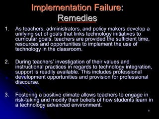 8
Implementation Failure:
Remedies
1. As teachers, administrators, and policy makers develop a
unifying set of goals that links technology initiatives to
curricular goals, teachers are provided the sufficient time,
resources and opportunities to implement the use of
technology in the classroom.
2. During teachers’ investigation of their values and
instructional practices in regards to technology integration,
support is readily available. This includes professional
development opportunities and provision for professional
discourse.
3. Fostering a positive climate allows teachers to engage in
risk-taking and modify their beliefs of how students learn in
a technology advanced environment.
 