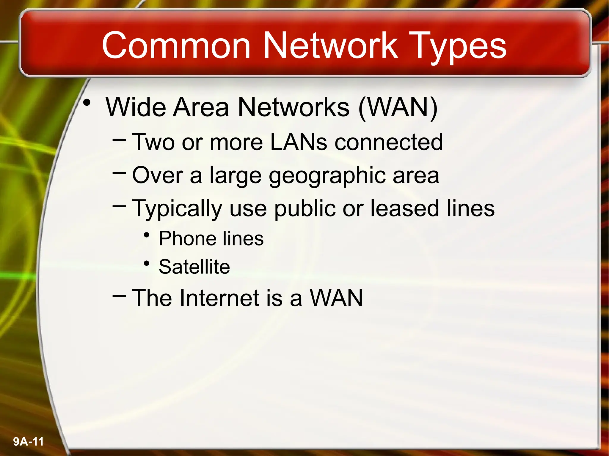 9A-11
Common Network Types
• Wide Area Networks (WAN)
– Two or more LANs connected
– Over a large geographic area
– Typically use public or leased lines
• Phone lines
• Satellite
– The Internet is a WAN
 