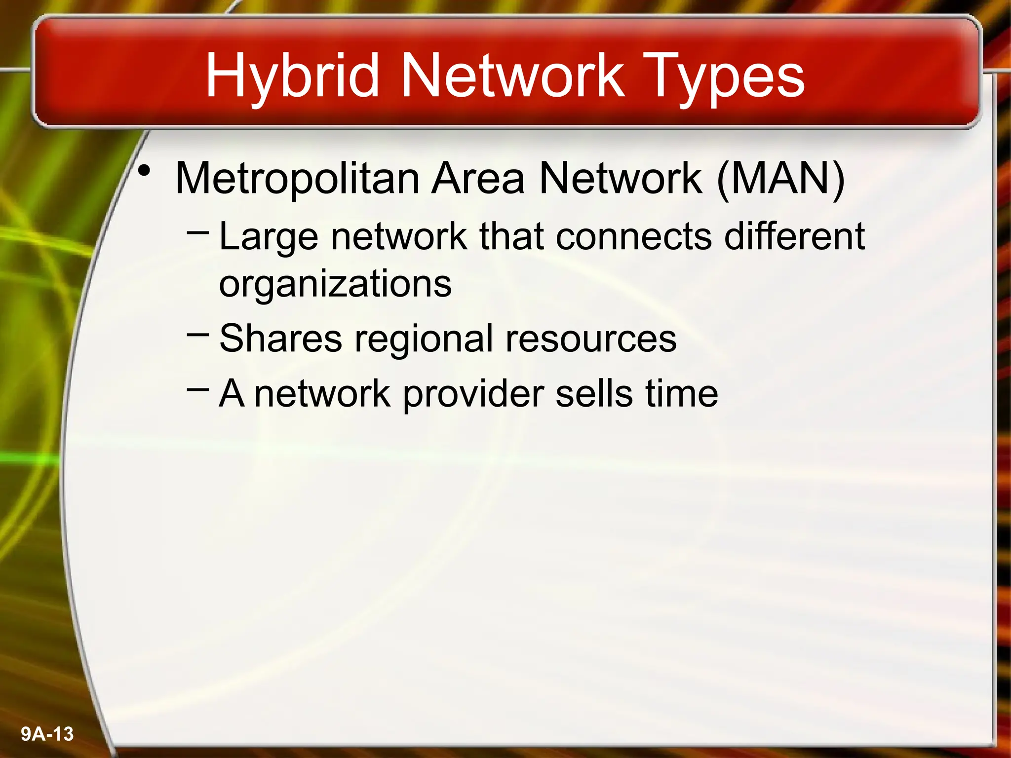 9A-13
Hybrid Network Types
• Metropolitan Area Network (MAN)
– Large network that connects different
organizations
– Shares regional resources
– A network provider sells time
 