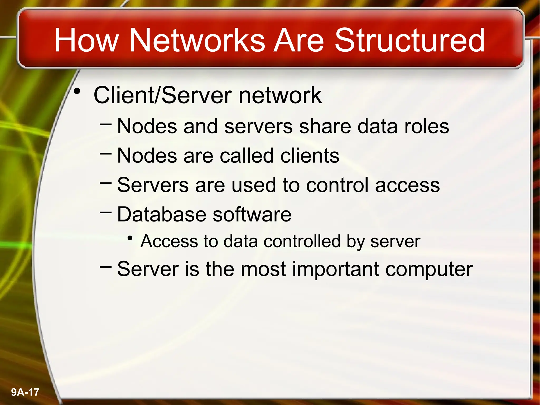 9A-17
How Networks Are Structured
• Client/Server network
– Nodes and servers share data roles
– Nodes are called clients
– Servers are used to control access
– Database software
• Access to data controlled by server
– Server is the most important computer
 