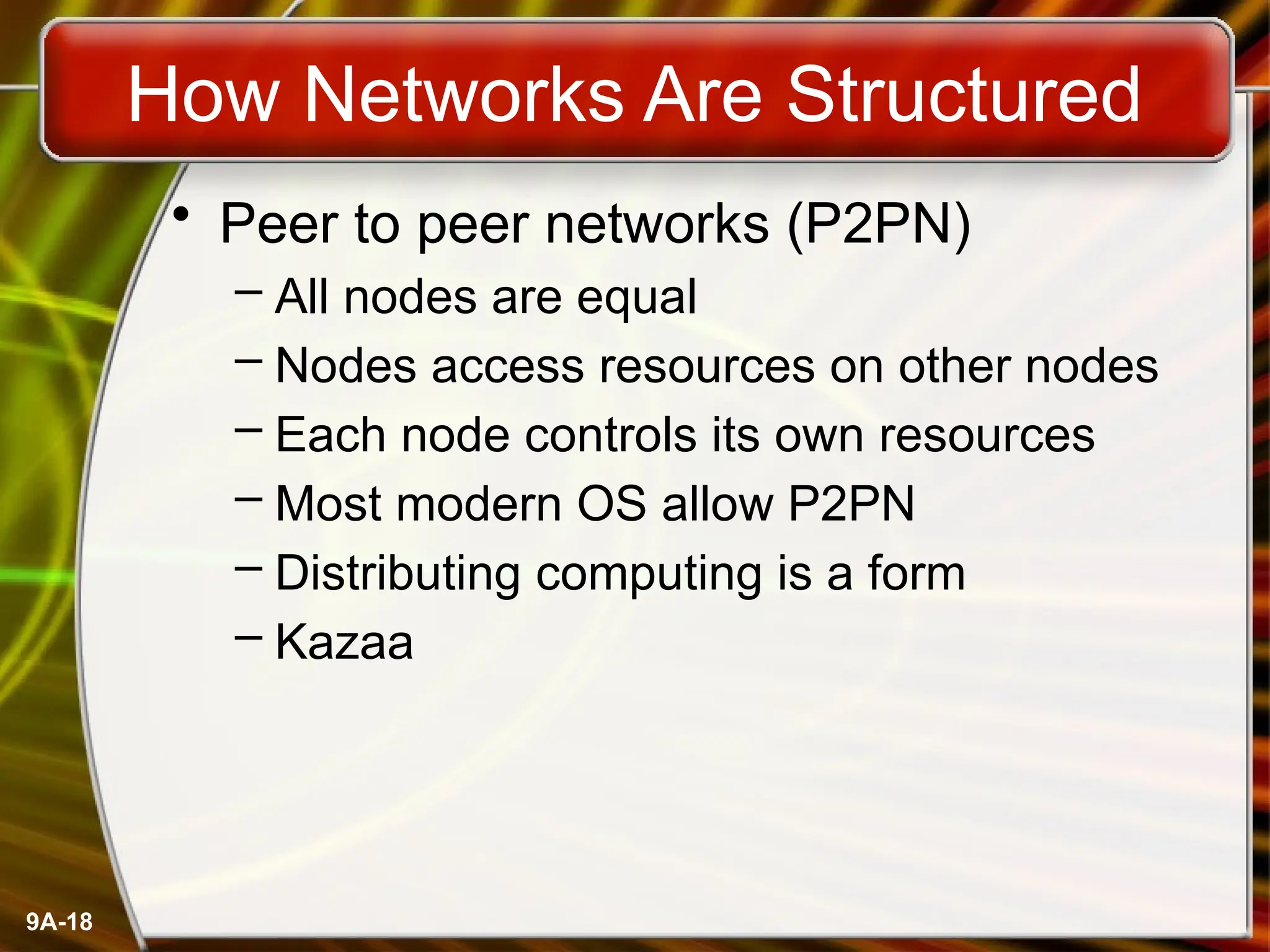 9A-18
How Networks Are Structured
• Peer to peer networks (P2PN)
– All nodes are equal
– Nodes access resources on other nodes
– Each node controls its own resources
– Most modern OS allow P2PN
– Distributing computing is a form
– Kazaa
 