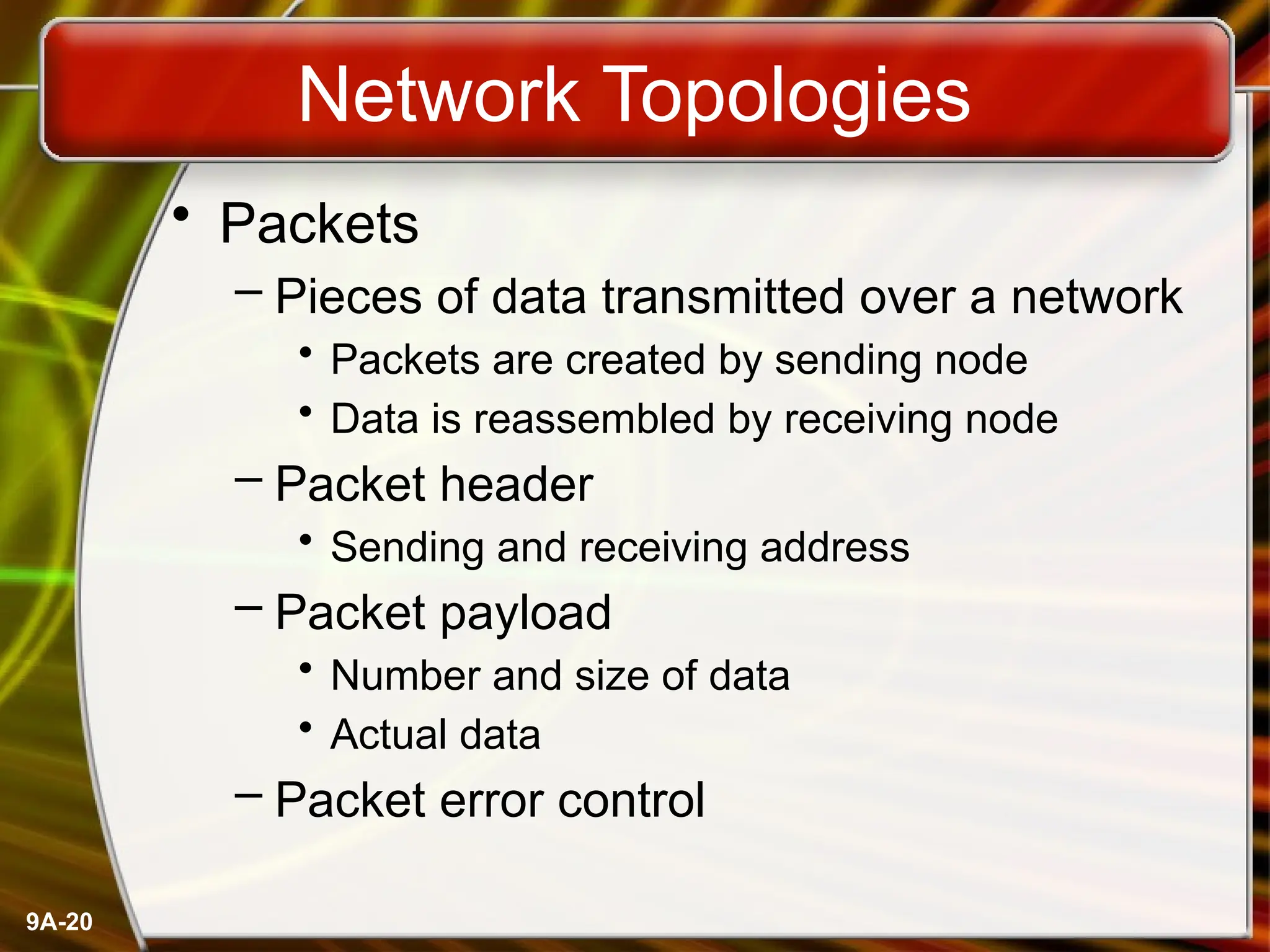9A-20
Network Topologies
• Packets
– Pieces of data transmitted over a network
• Packets are created by sending node
• Data is reassembled by receiving node
– Packet header
• Sending and receiving address
– Packet payload
• Number and size of data
• Actual data
– Packet error control
 