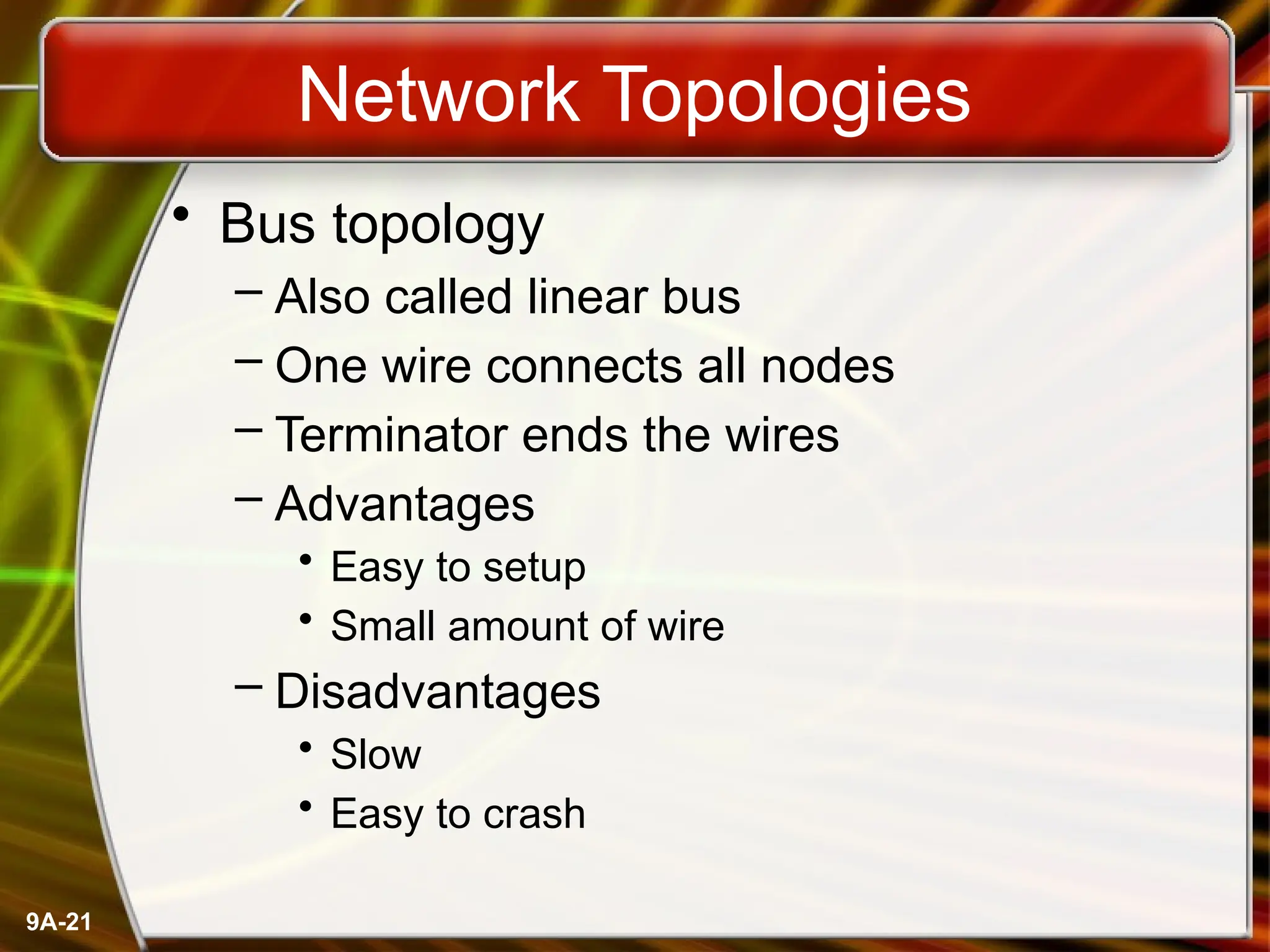 9A-21
Network Topologies
• Bus topology
– Also called linear bus
– One wire connects all nodes
– Terminator ends the wires
– Advantages
• Easy to setup
• Small amount of wire
– Disadvantages
• Slow
• Easy to crash
 