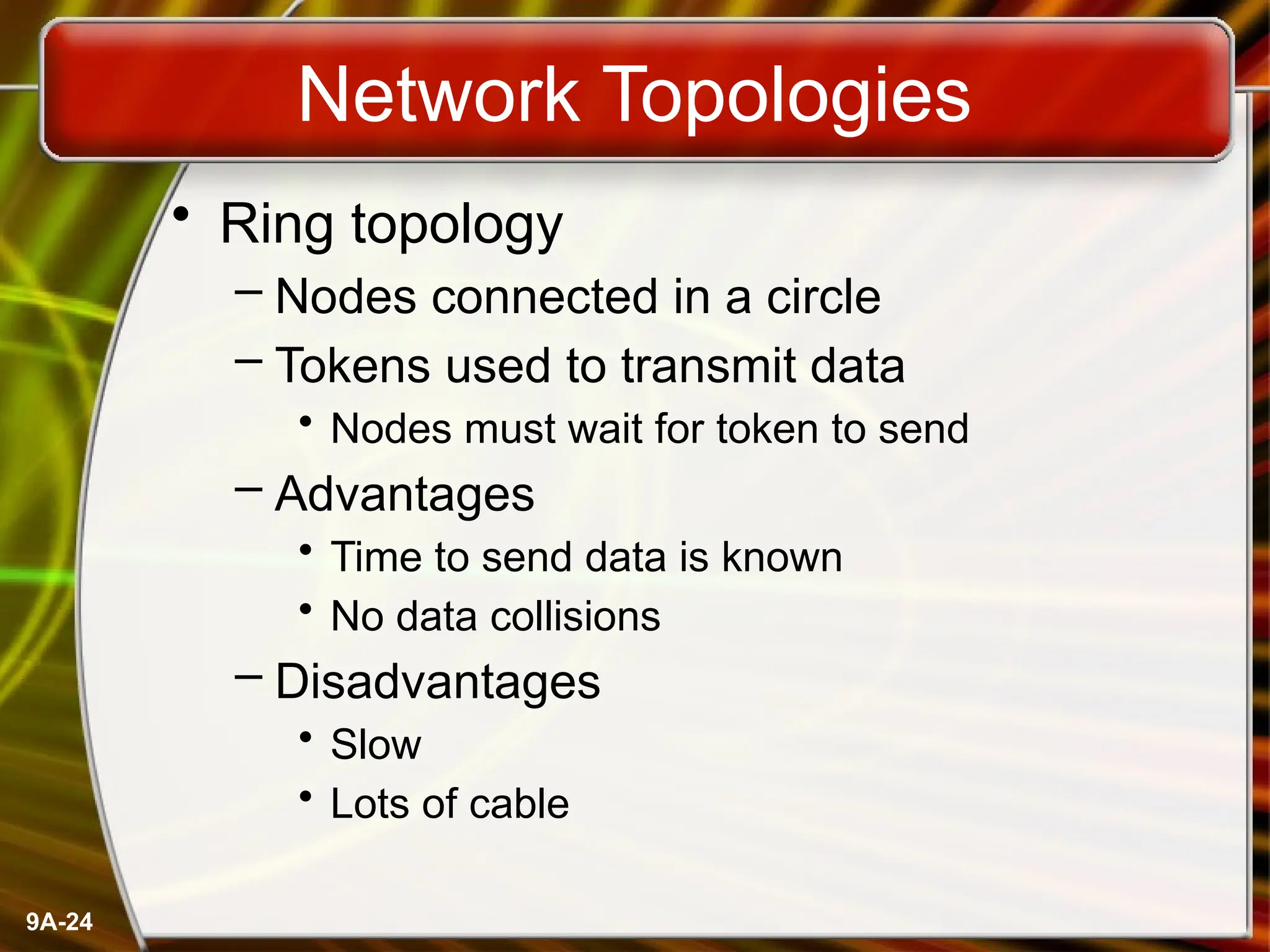 9A-24
Network Topologies
• Ring topology
– Nodes connected in a circle
– Tokens used to transmit data
• Nodes must wait for token to send
– Advantages
• Time to send data is known
• No data collisions
– Disadvantages
• Slow
• Lots of cable
 