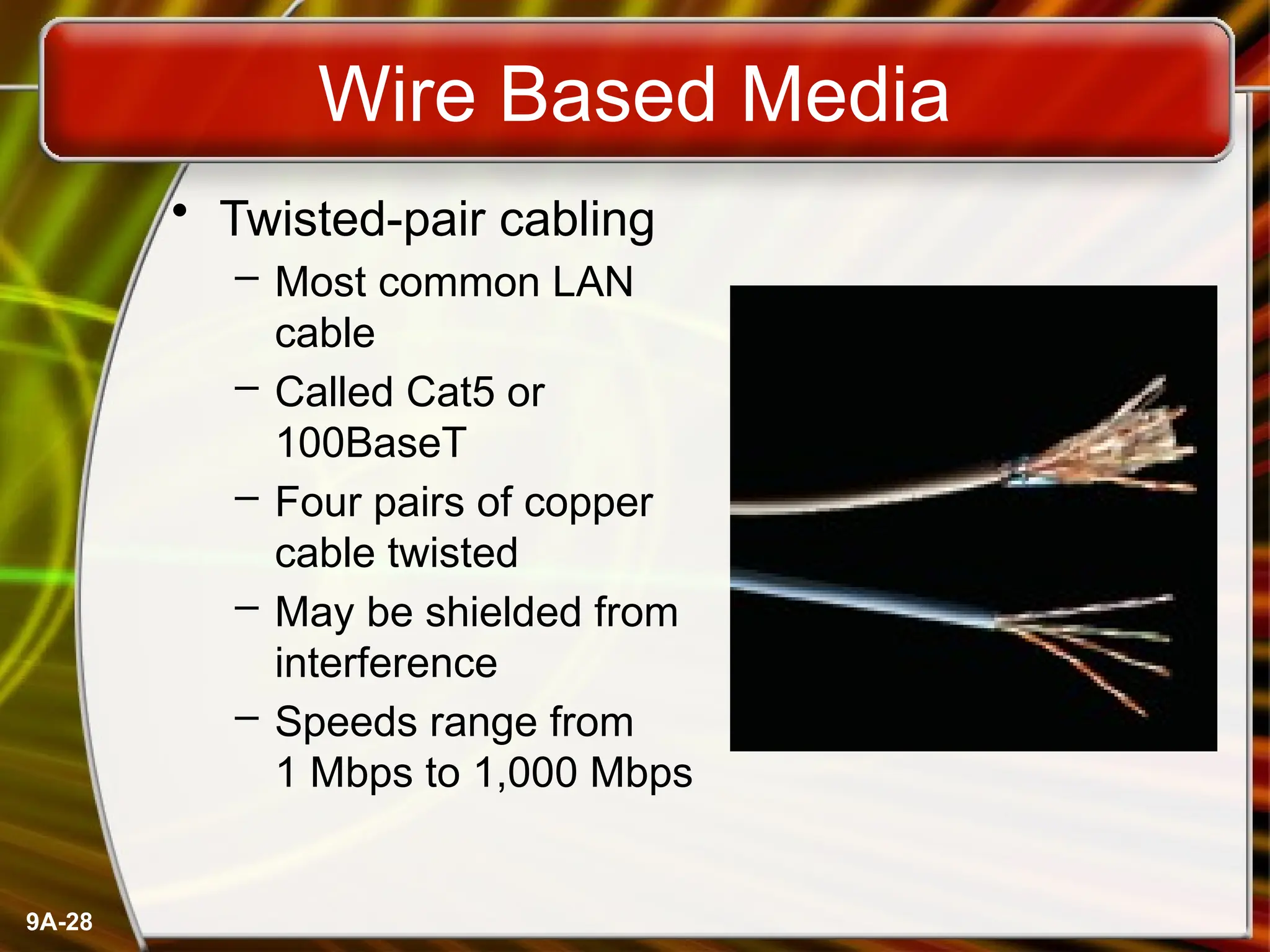 9A-28
Wire Based Media
• Twisted-pair cabling
– Most common LAN
cable
– Called Cat5 or
100BaseT
– Four pairs of copper
cable twisted
– May be shielded from
interference
– Speeds range from
1 Mbps to 1,000 Mbps
 