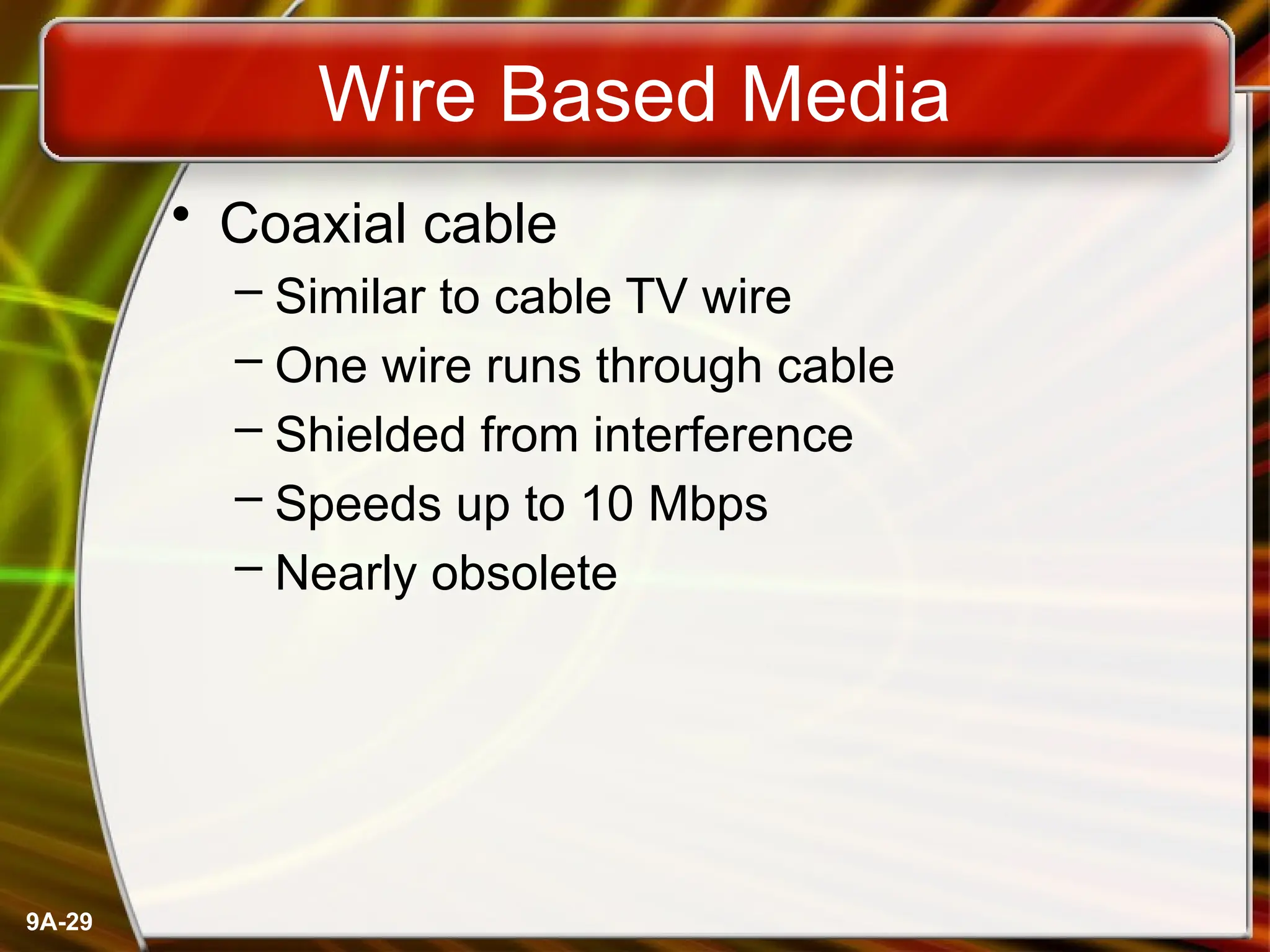 9A-29
Wire Based Media
• Coaxial cable
– Similar to cable TV wire
– One wire runs through cable
– Shielded from interference
– Speeds up to 10 Mbps
– Nearly obsolete
 