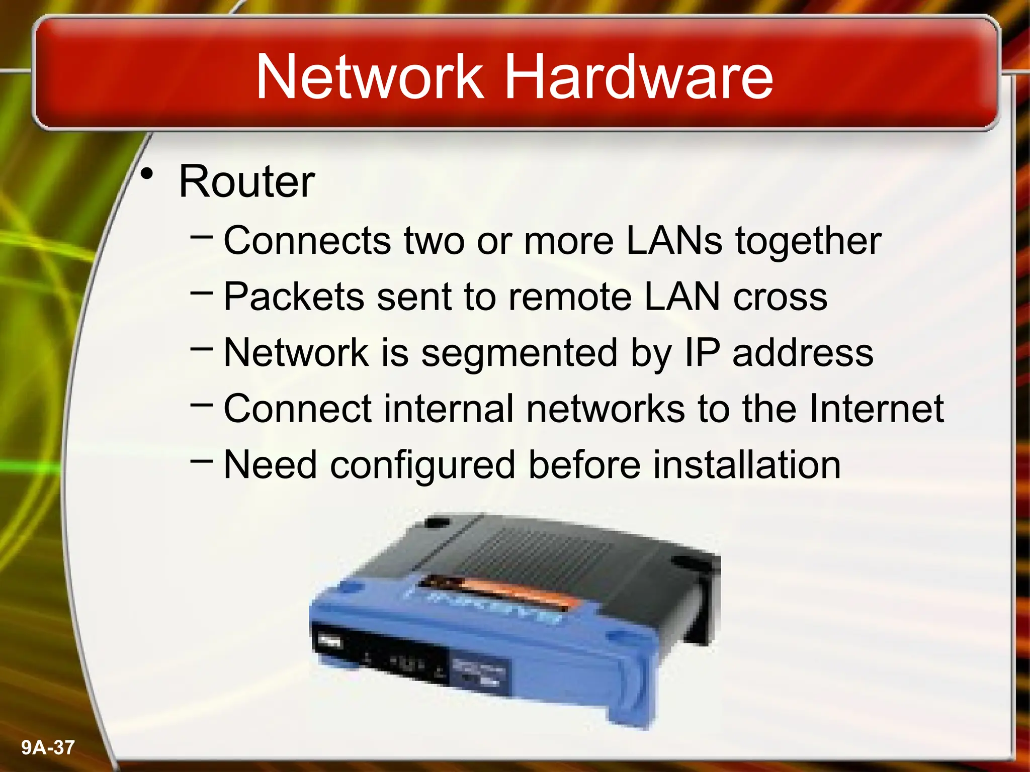 9A-37
Network Hardware
• Router
– Connects two or more LANs together
– Packets sent to remote LAN cross
– Network is segmented by IP address
– Connect internal networks to the Internet
– Need configured before installation
 