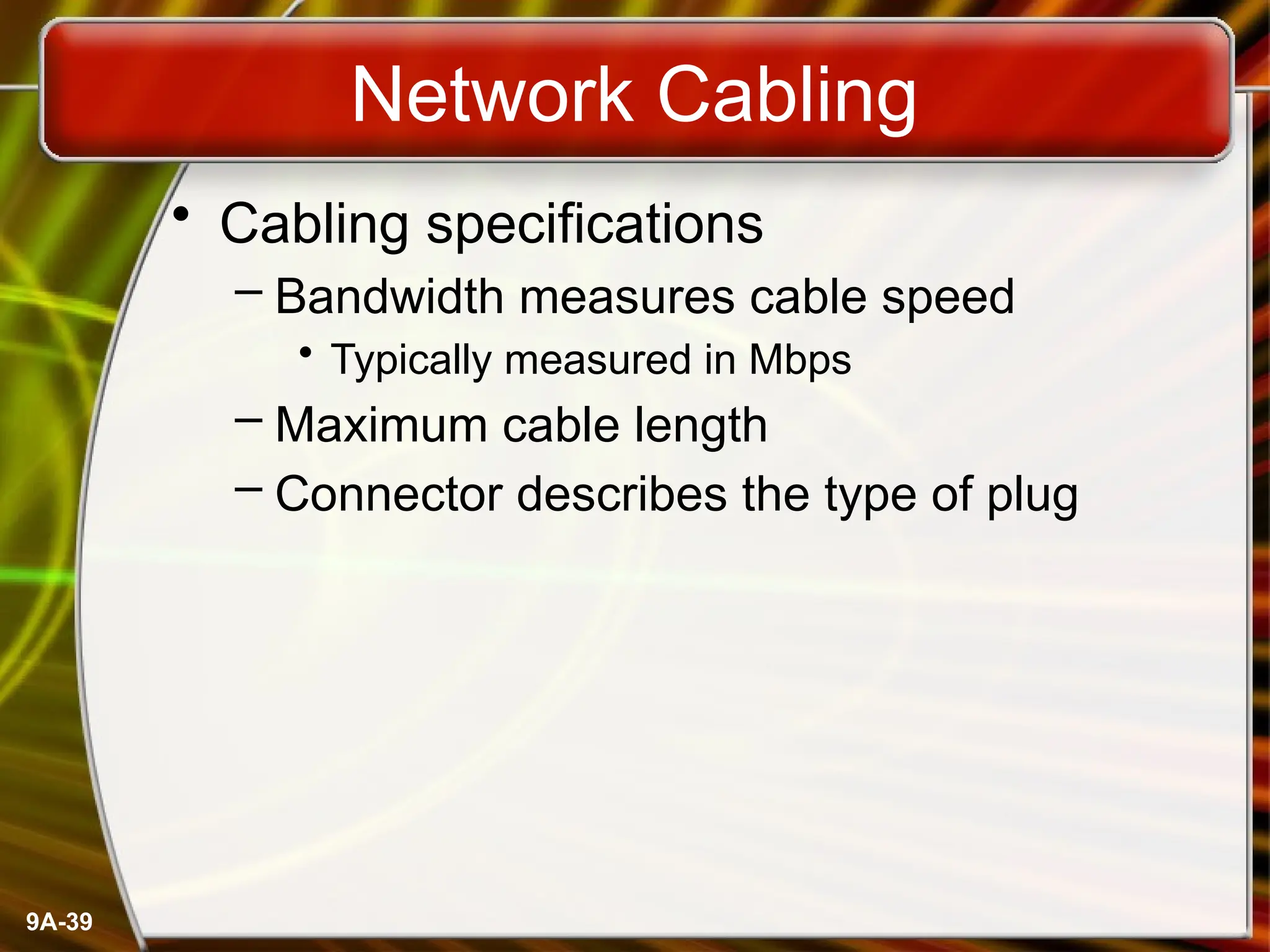 9A-39
Network Cabling
• Cabling specifications
– Bandwidth measures cable speed
• Typically measured in Mbps
– Maximum cable length
– Connector describes the type of plug
 