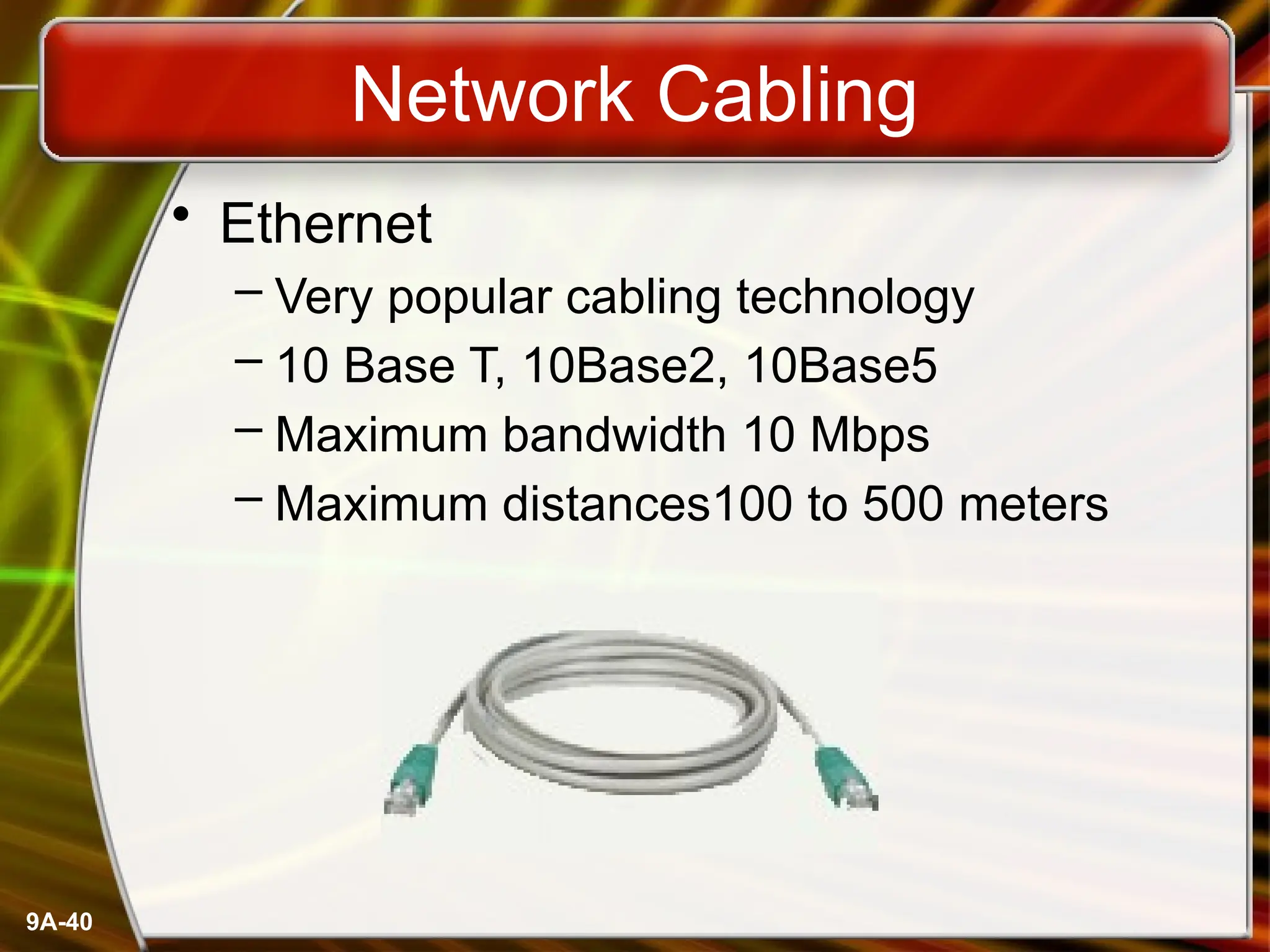 9A-40
Network Cabling
• Ethernet
– Very popular cabling technology
– 10 Base T, 10Base2, 10Base5
– Maximum bandwidth 10 Mbps
– Maximum distances100 to 500 meters
 