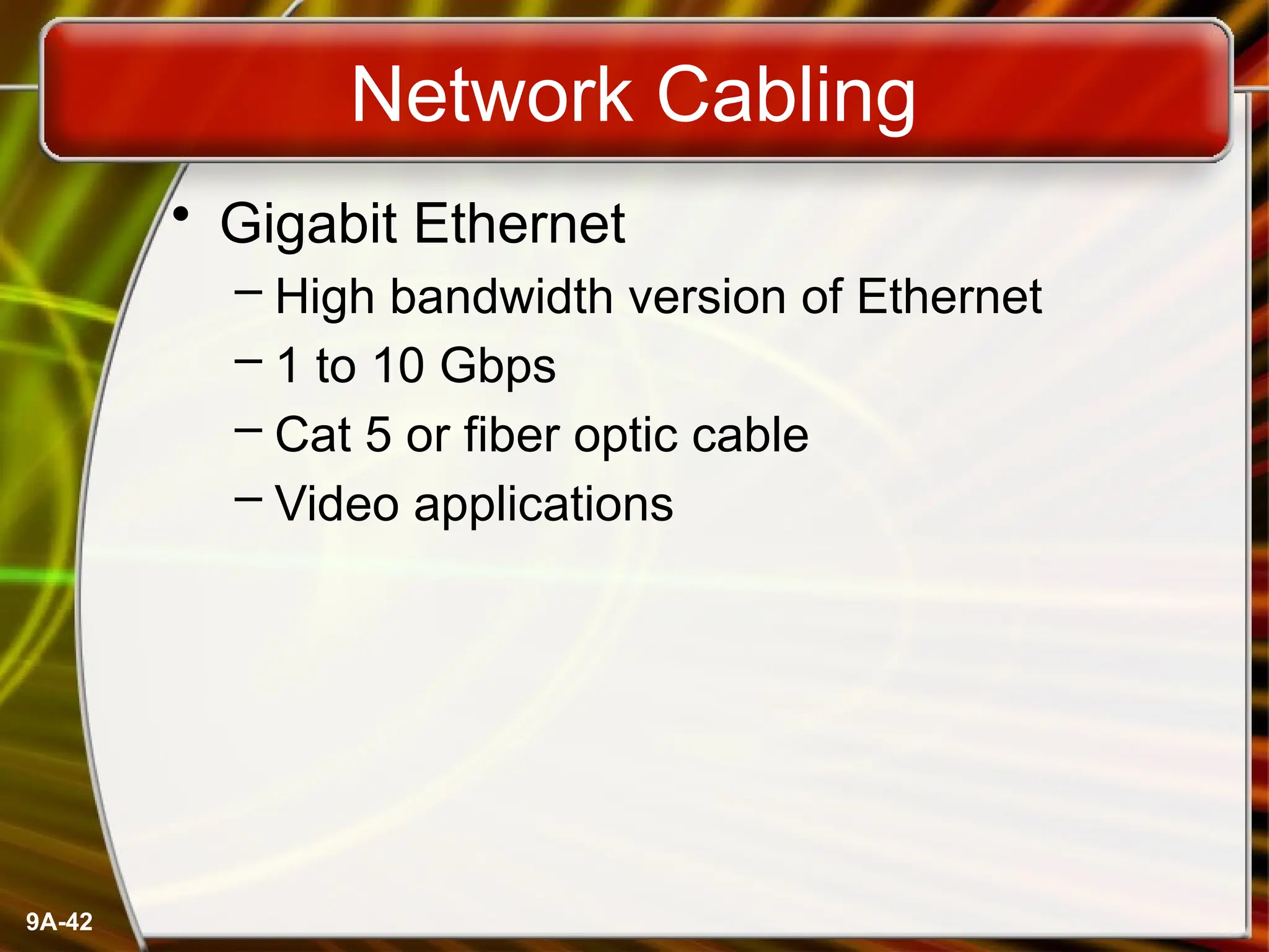 9A-42
Network Cabling
• Gigabit Ethernet
– High bandwidth version of Ethernet
– 1 to 10 Gbps
– Cat 5 or fiber optic cable
– Video applications
 
