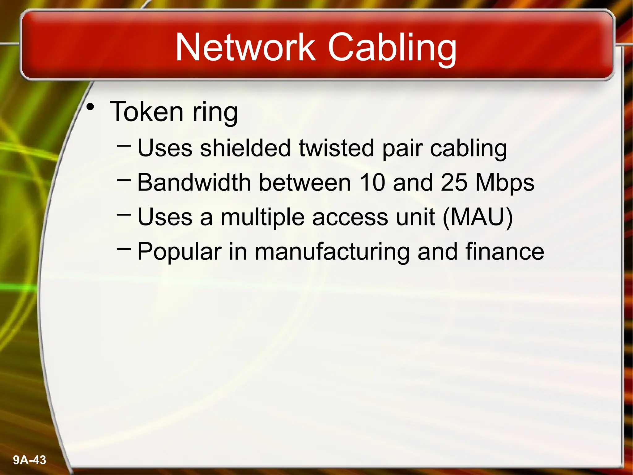 9A-43
Network Cabling
• Token ring
– Uses shielded twisted pair cabling
– Bandwidth between 10 and 25 Mbps
– Uses a multiple access unit (MAU)
– Popular in manufacturing and finance
 