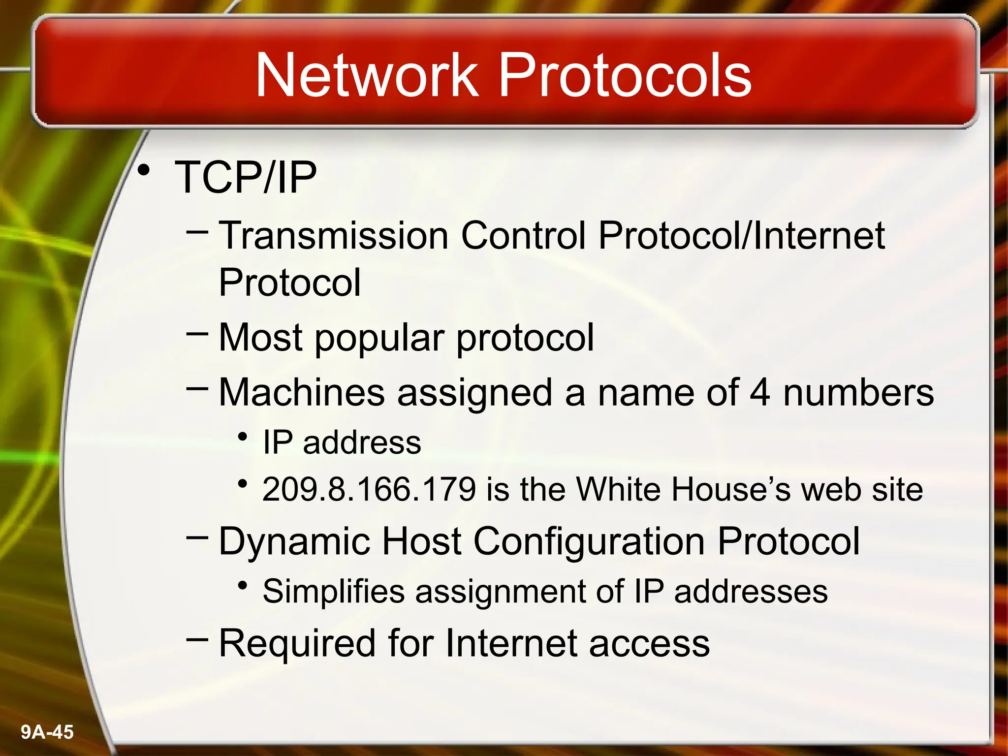 9A-45
Network Protocols
• TCP/IP
– Transmission Control Protocol/Internet
Protocol
– Most popular protocol
– Machines assigned a name of 4 numbers
• IP address
• 209.8.166.179 is the White House’s web site
– Dynamic Host Configuration Protocol
• Simplifies assignment of IP addresses
– Required for Internet access
 
